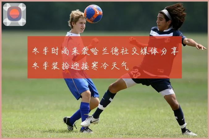 冬季时尚来袭哈兰德社交媒体分享冬季装扮迎接寒冷天气
