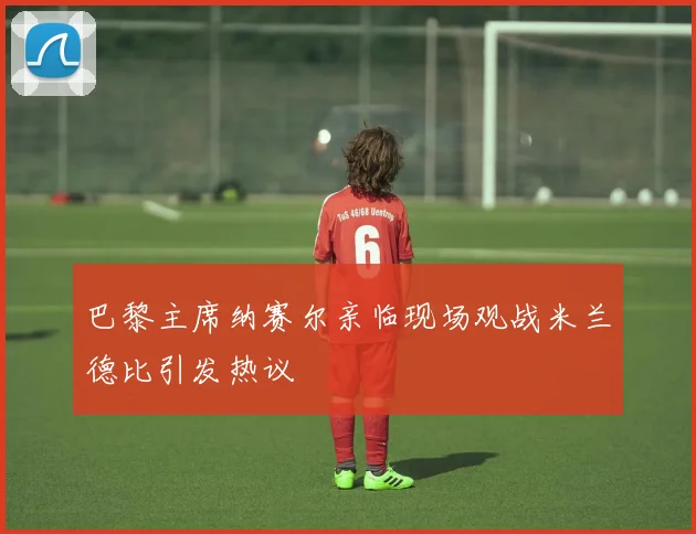 巴黎主席纳赛尔亲临现场观战米兰德比引发热议