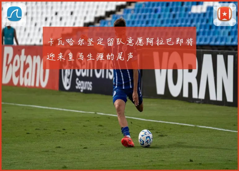 卡瓦哈尔坚定留队意愿阿拉巴即将迎来皇马生涯的尾声