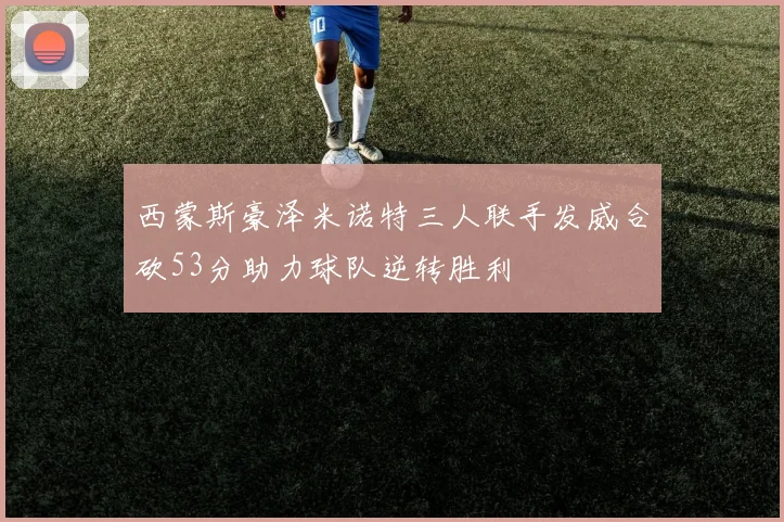 西蒙斯豪泽米诺特三人联手发威合砍53分助力球队逆转胜利