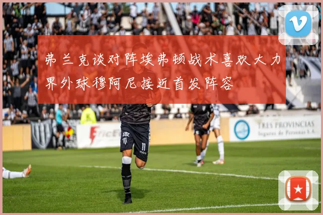 弗兰克谈对阵埃弗顿战术喜欢大力界外球穆阿尼接近首发阵容