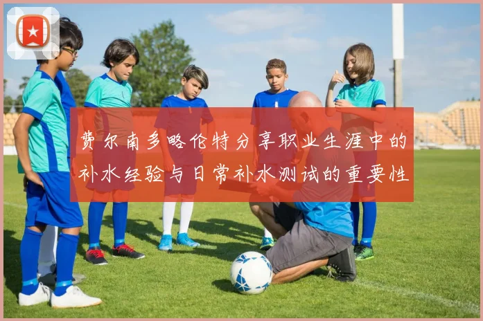 费尔南多略伦特分享职业生涯中的补水经验与日常补水测试的重要性