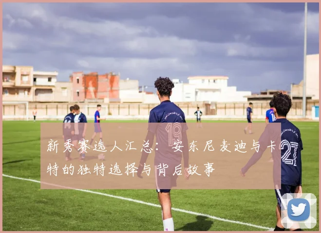新秀赛选人汇总：安东尼麦迪与卡特的独特选择与背后故事