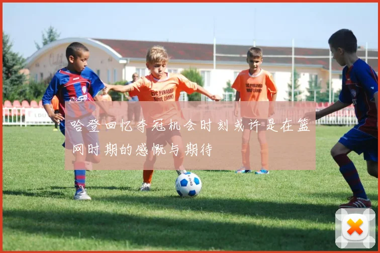 哈登回忆夺冠机会时刻或许是在篮网时期的感慨与期待
