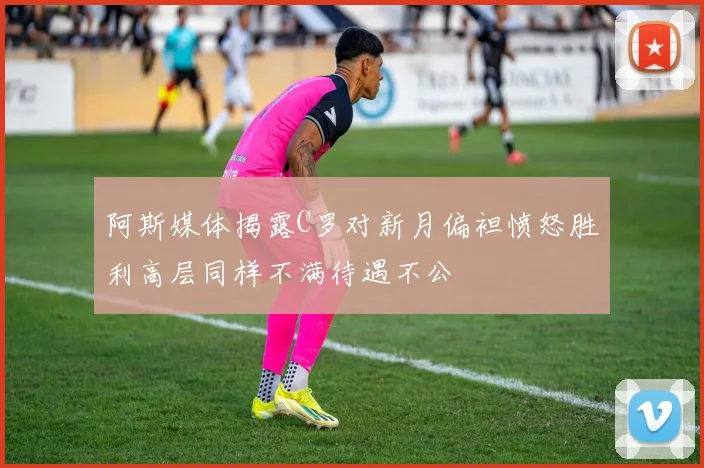 阿斯媒体揭露C罗对新月偏袒愤怒胜利高层同样不满待遇不公
