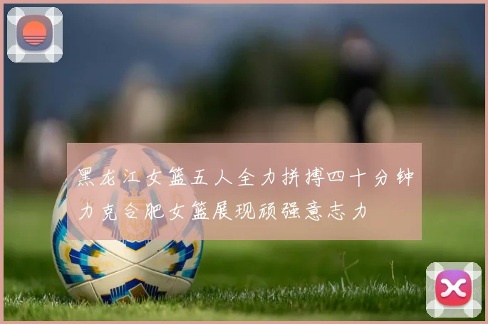 黑龙江女篮五人全力拼搏四十分钟力克合肥女篮展现顽强意志力