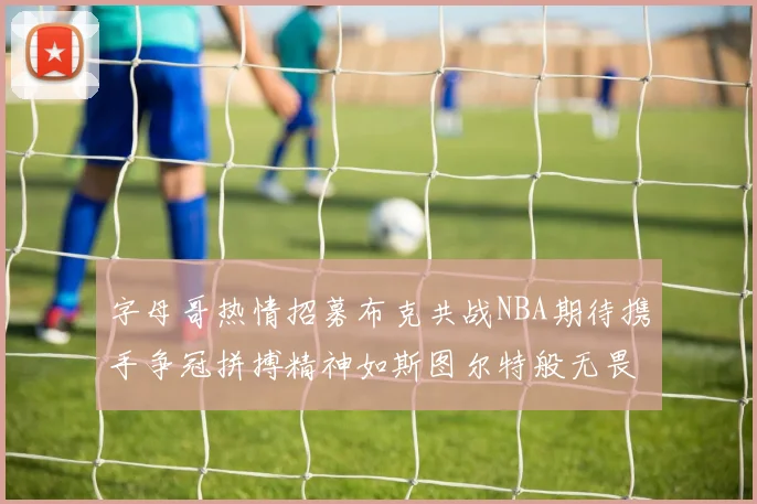 字母哥热情招募布克共战NBA期待携手争冠拼搏精神如斯图尔特般无畏