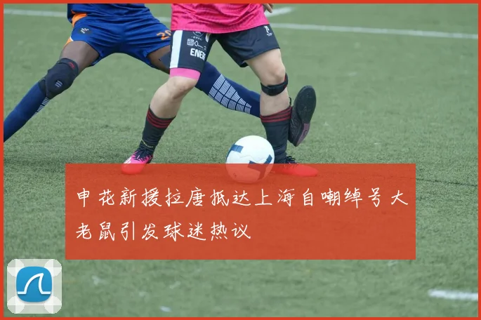 申花新援拉唐抵达上海自嘲绰号大老鼠引发球迷热议