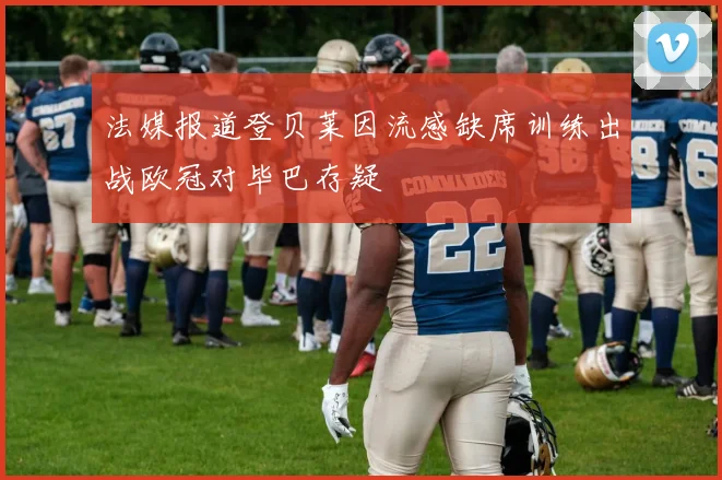 法媒报道登贝莱因流感缺席训练出战欧冠对毕巴存疑