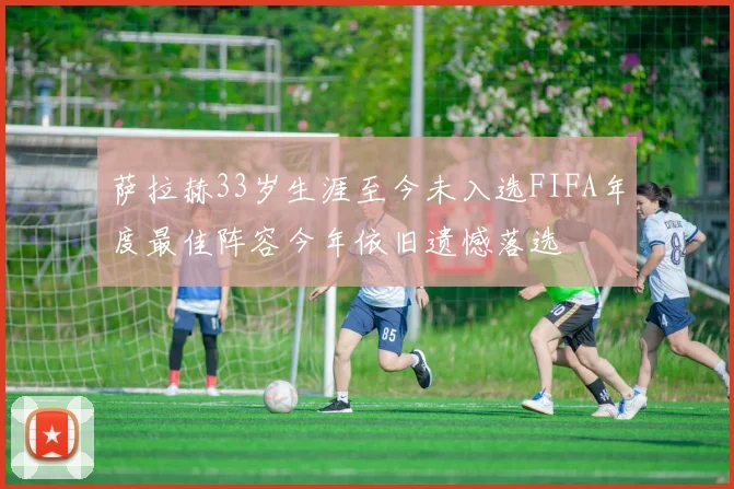 萨拉赫33岁生涯至今未入选FIFA年度最佳阵容今年依旧遗憾落选