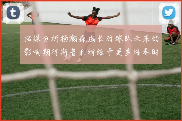 拓媒分析杨瀚森成长对球队未来的影响期待斯普利特给予更多培养时间