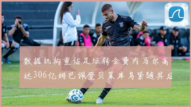 数据机构重估足坛转会费内马尔高达306亿姆巴佩登贝莱库鸟紧随其后
