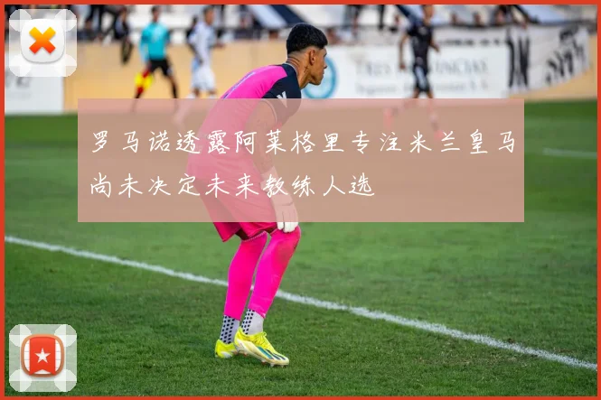 罗马诺透露阿莱格里专注米兰皇马尚未决定未来教练人选