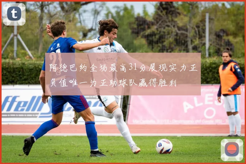 阿德巴约全场最高31分展现实力正负值唯一为正助球队赢得胜利