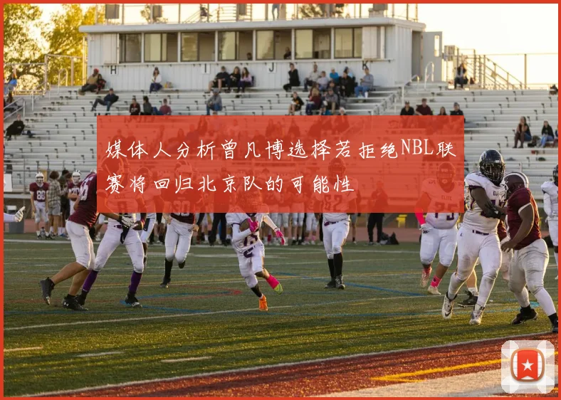 媒体人分析曾凡博选择若拒绝NBL联赛将回归北京队的可能性
