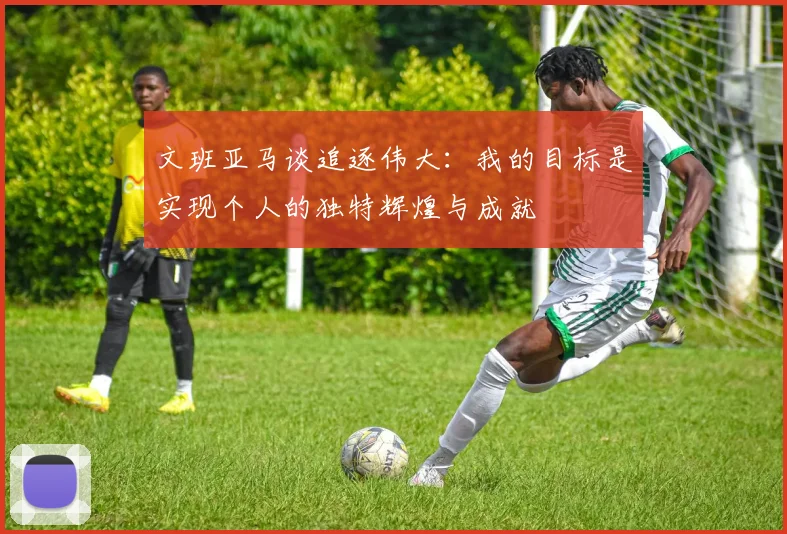 文班亚马谈追逐伟大：我的目标是实现个人的独特辉煌与成就