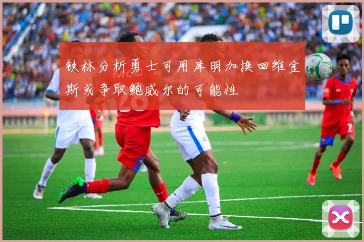 铁林分析勇士可用库明加换回维金斯或争取鲍威尔的可能性