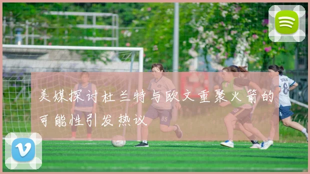美媒探讨杜兰特与欧文重聚火箭的可能性引发热议