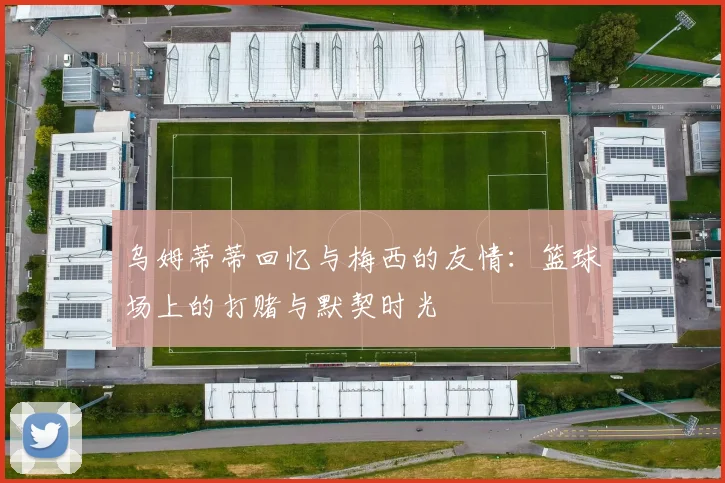 乌姆蒂蒂回忆与梅西的友情：篮球场上的打赌与默契时光