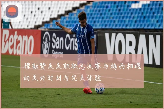 穆勒赞美美职联总决赛与梅西相遇的美好时刻与完美体验