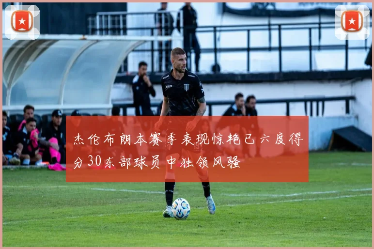 杰伦布朗本赛季表现惊艳已六度得分30东部球员中独领风骚