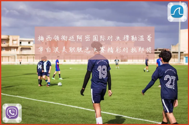 梅西领衔迈阿密国际对决穆勒温哥华白浪美职联总决赛精彩对抗即将上演