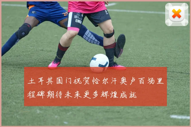 土耳其国门祝贺恰尔汗奥卢百场里程碑期待未来更多辉煌成就