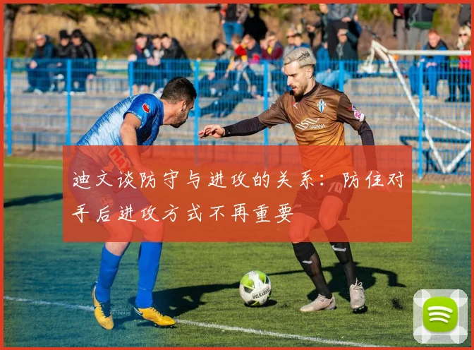迪文谈防守与进攻的关系：防住对手后进攻方式不再重要