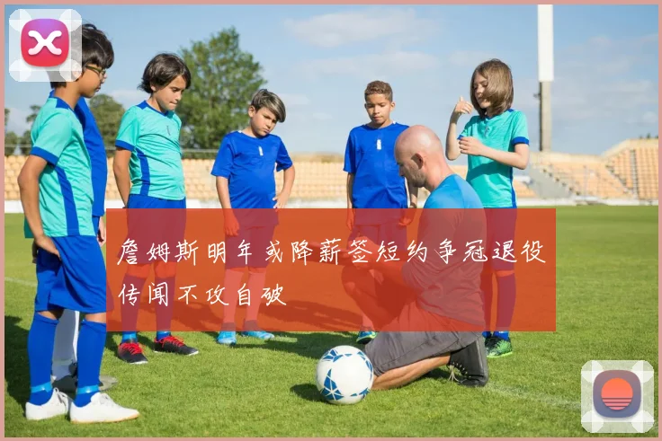 詹姆斯明年或降薪签短约争冠退役传闻不攻自破