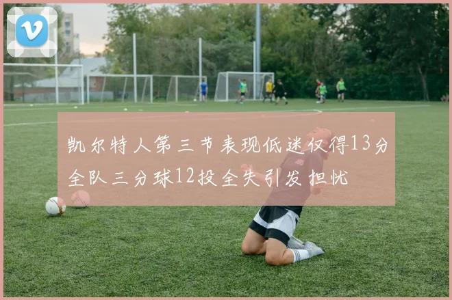 凯尔特人第三节表现低迷仅得13分全队三分球12投全失引发担忧
