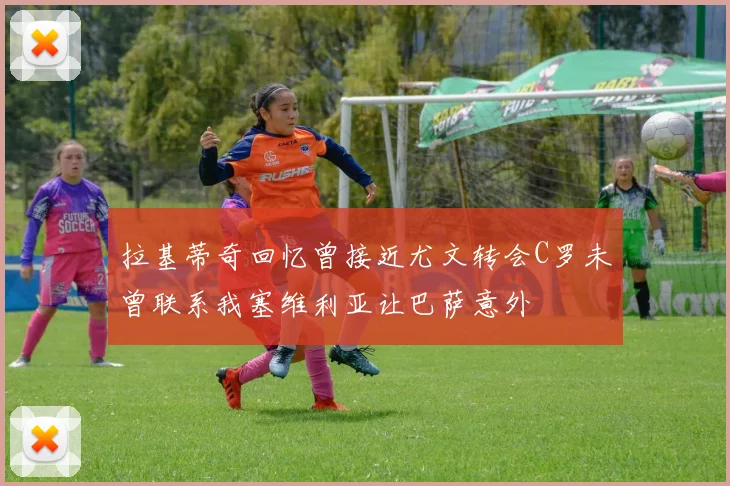 拉基蒂奇回忆曾接近尤文转会C罗未曾联系我塞维利亚让巴萨意外