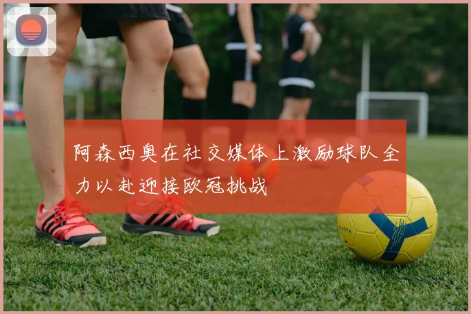 阿森西奥在社交媒体上激励球队全力以赴迎接欧冠挑战