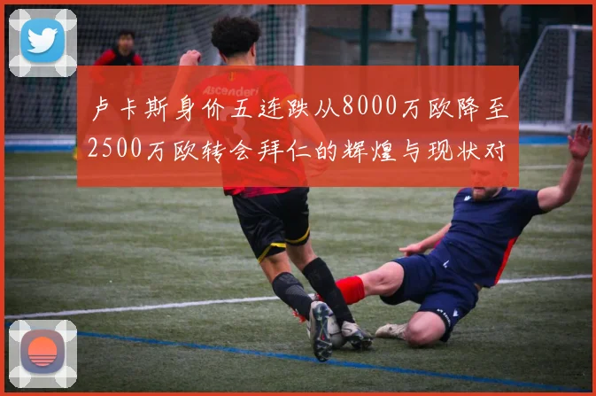 卢卡斯身价五连跌从8000万欧降至2500万欧转会拜仁的辉煌与现状对比